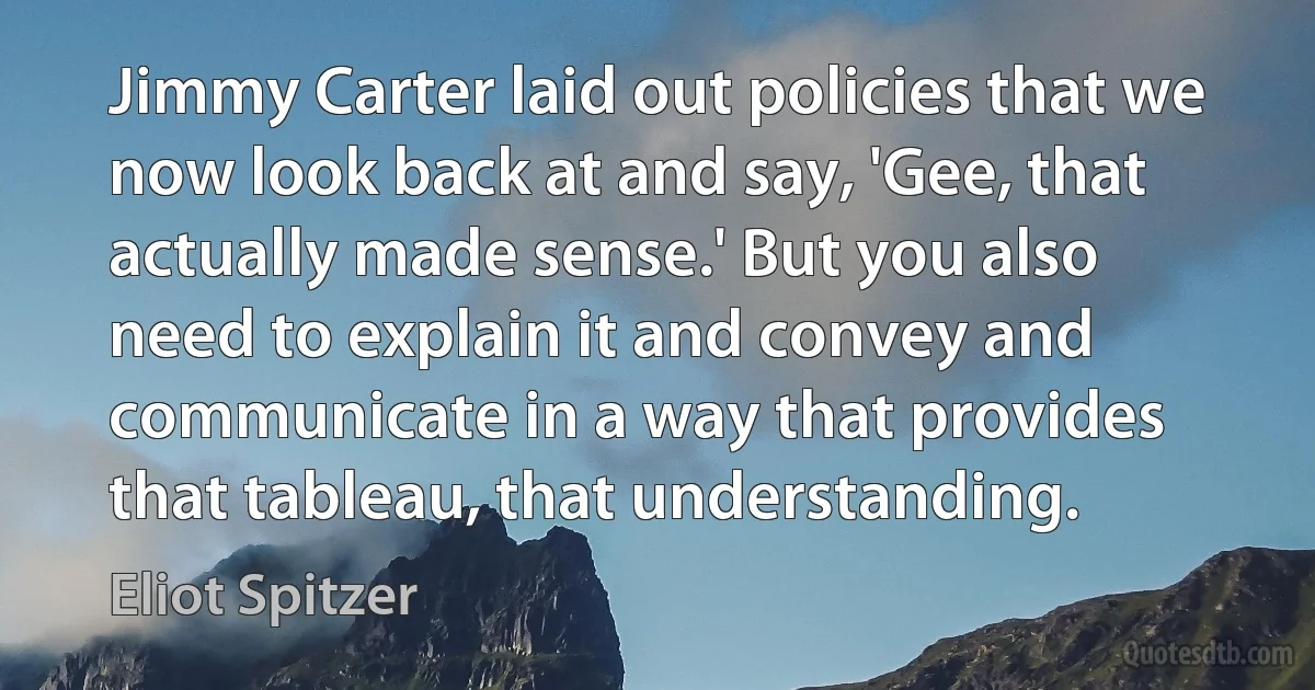 Jimmy Carter laid out policies that we now look back at and say, 'Gee, that actually made sense.' But you also need to explain it and convey and communicate in a way that provides that tableau, that understanding. (Eliot Spitzer)