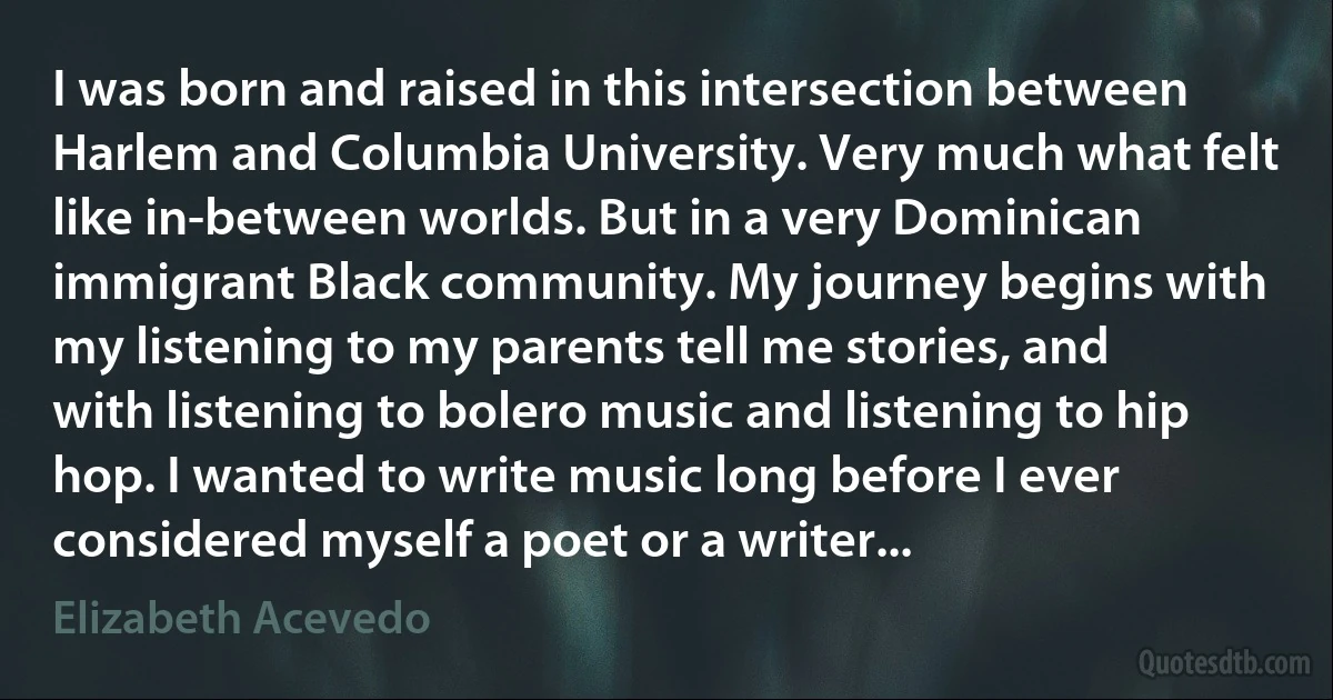 I was born and raised in this intersection between Harlem and Columbia University. Very much what felt like in-between worlds. But in a very Dominican immigrant Black community. My journey begins with my listening to my parents tell me stories, and with listening to bolero music and listening to hip hop. I wanted to write music long before I ever considered myself a poet or a writer... (Elizabeth Acevedo)