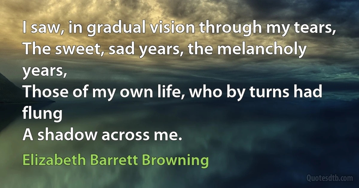 I saw, in gradual vision through my tears,
The sweet, sad years, the melancholy years,
Those of my own life, who by turns had flung
A shadow across me. (Elizabeth Barrett Browning)