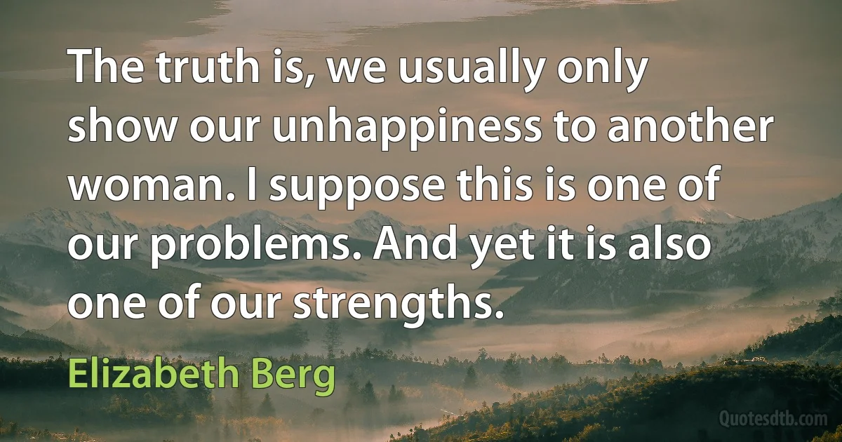 The truth is, we usually only show our unhappiness to another woman. I suppose this is one of our problems. And yet it is also one of our strengths. (Elizabeth Berg)