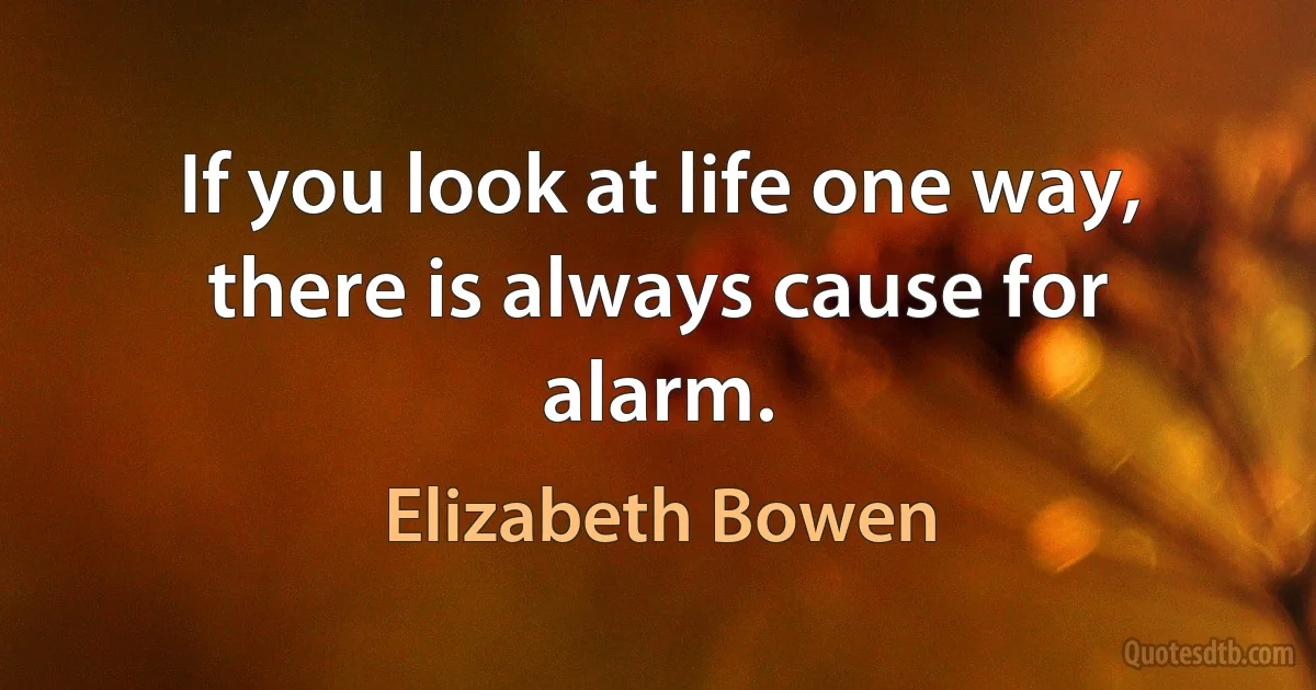 If you look at life one way, there is always cause for alarm. (Elizabeth Bowen)