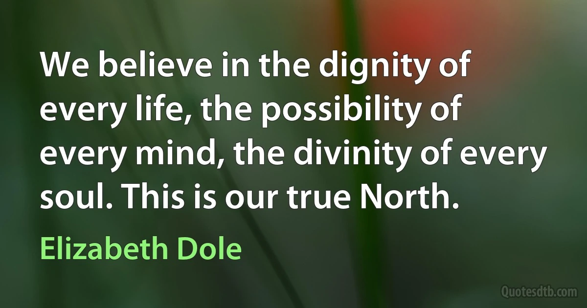 We believe in the dignity of every life, the possibility of every mind, the divinity of every soul. This is our true North. (Elizabeth Dole)