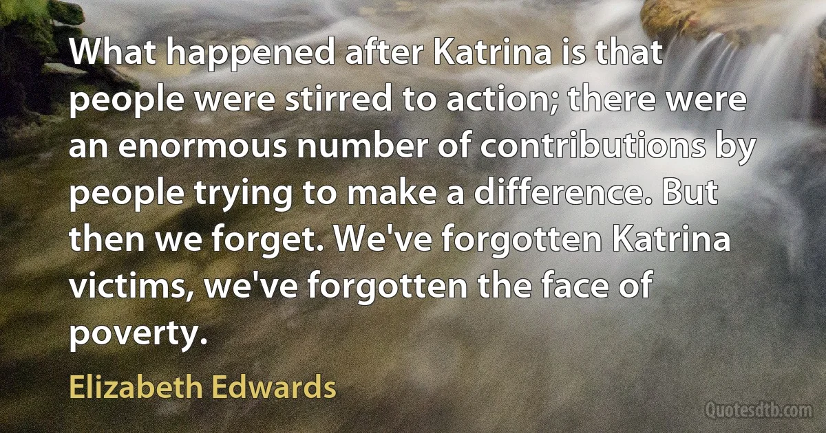 What happened after Katrina is that people were stirred to action; there were an enormous number of contributions by people trying to make a difference. But then we forget. We've forgotten Katrina victims, we've forgotten the face of poverty. (Elizabeth Edwards)