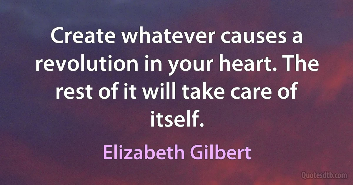 Create whatever causes a revolution in your heart. The rest of it will take care of itself. (Elizabeth Gilbert)