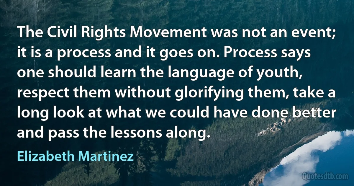 The Civil Rights Movement was not an event; it is a process and it goes on. Process says one should learn the language of youth, respect them without glorifying them, take a long look at what we could have done better and pass the lessons along. (Elizabeth Martinez)