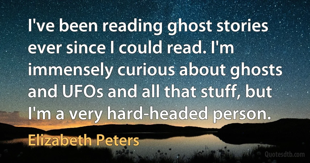 I've been reading ghost stories ever since I could read. I'm immensely curious about ghosts and UFOs and all that stuff, but I'm a very hard-headed person. (Elizabeth Peters)