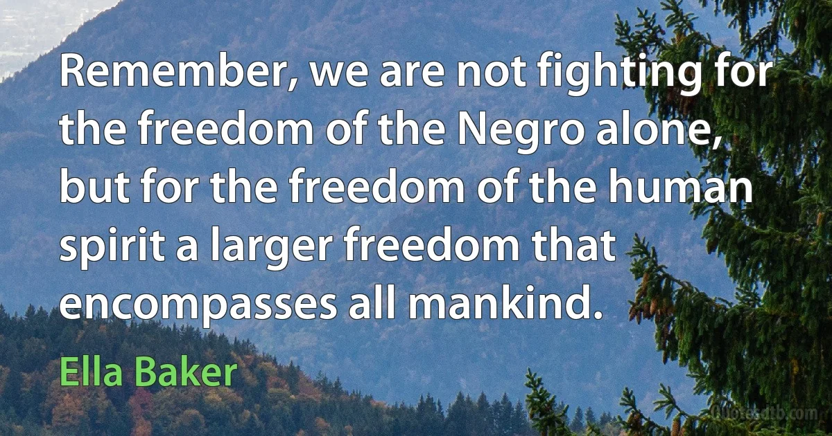 Remember, we are not fighting for the freedom of the Negro alone, but for the freedom of the human spirit a larger freedom that encompasses all mankind. (Ella Baker)