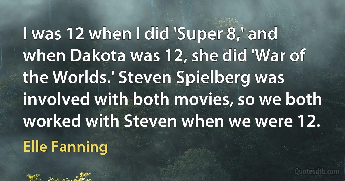 I was 12 when I did 'Super 8,' and when Dakota was 12, she did 'War of the Worlds.' Steven Spielberg was involved with both movies, so we both worked with Steven when we were 12. (Elle Fanning)