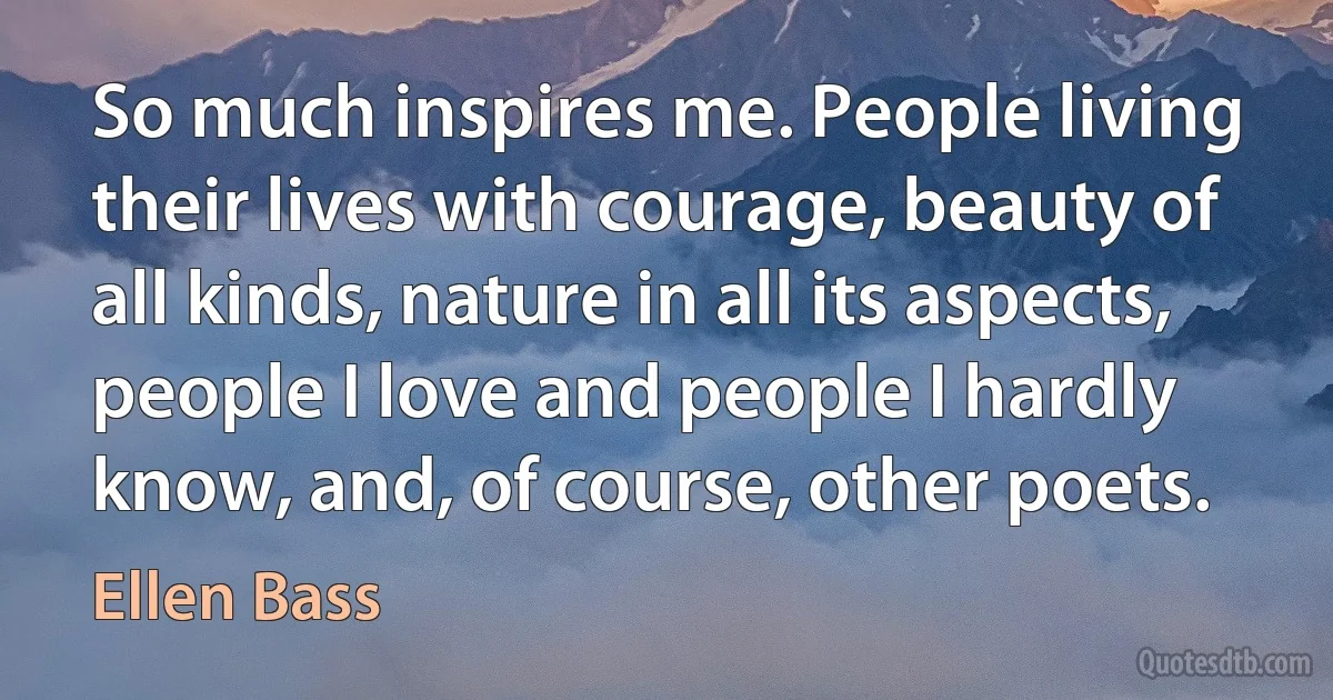 So much inspires me. People living their lives with courage, beauty of all kinds, nature in all its aspects, people I love and people I hardly know, and, of course, other poets. (Ellen Bass)