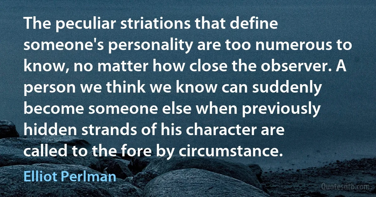 The peculiar striations that define someone's personality are too numerous to know, no matter how close the observer. A person we think we know can suddenly become someone else when previously hidden strands of his character are called to the fore by circumstance. (Elliot Perlman)