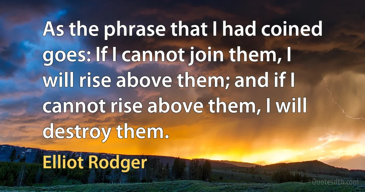 As the phrase that I had coined goes: If I cannot join them, I will rise above them; and if I cannot rise above them, I will destroy them. (Elliot Rodger)