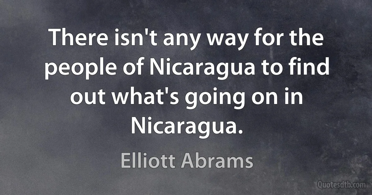 There isn't any way for the people of Nicaragua to find out what's going on in Nicaragua. (Elliott Abrams)