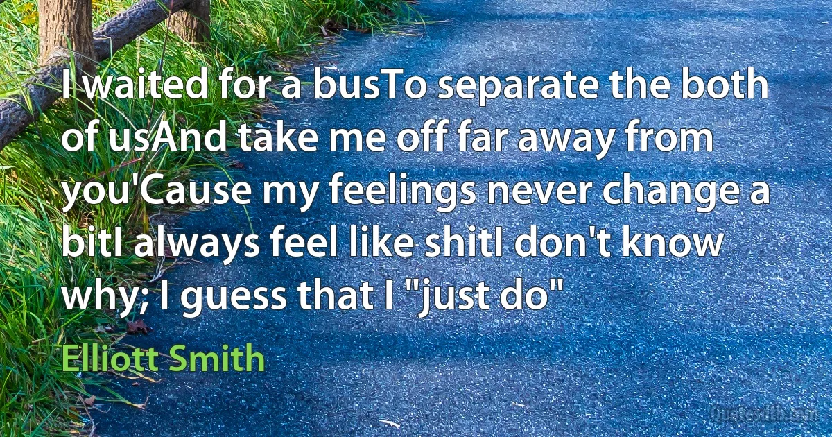 I waited for a busTo separate the both of usAnd take me off far away from you'Cause my feelings never change a bitI always feel like shitI don't know why; I guess that I "just do" (Elliott Smith)