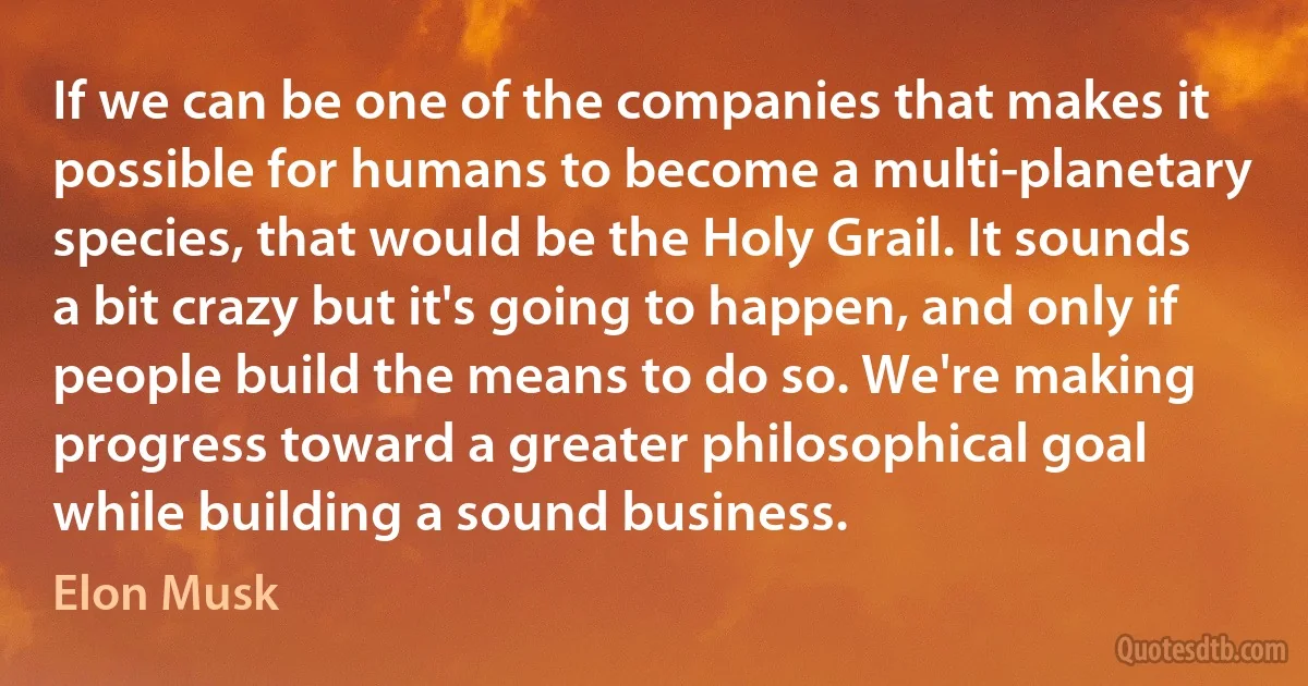 If we can be one of the companies that makes it possible for humans to become a multi-planetary species, that would be the Holy Grail. It sounds a bit crazy but it's going to happen, and only if people build the means to do so. We're making progress toward a greater philosophical goal while building a sound business. (Elon Musk)