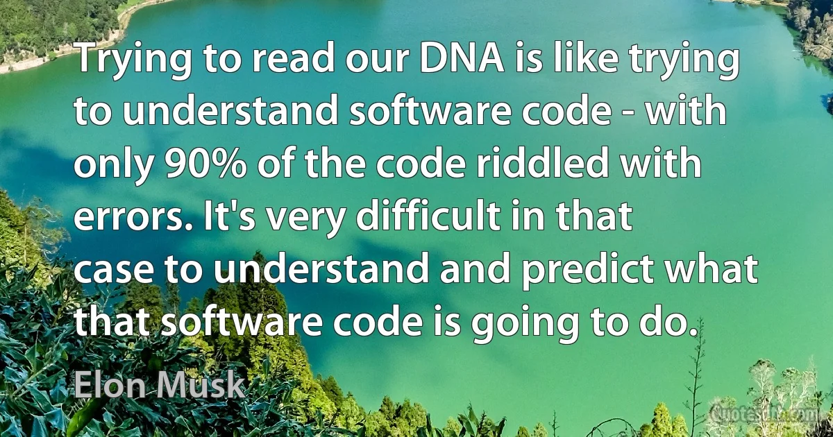 Trying to read our DNA is like trying to understand software code - with only 90% of the code riddled with errors. It's very difficult in that case to understand and predict what that software code is going to do. (Elon Musk)