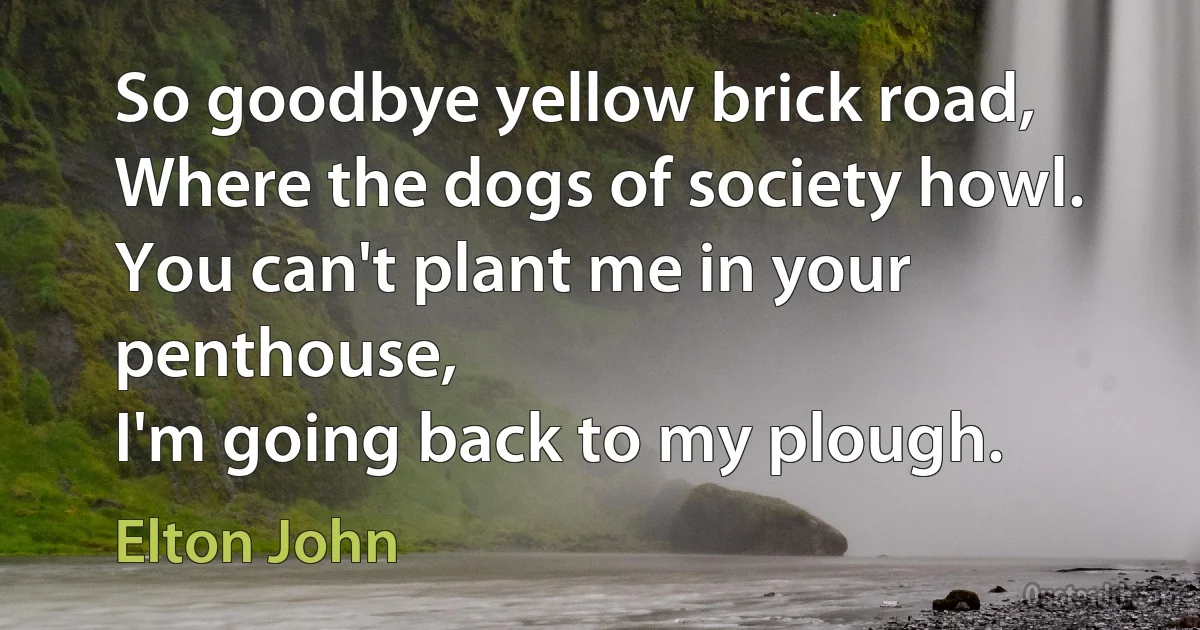 So goodbye yellow brick road,
Where the dogs of society howl.
You can't plant me in your penthouse,
I'm going back to my plough. (Elton John)