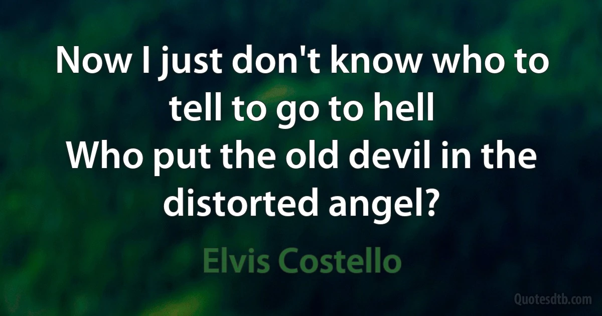 Now I just don't know who to tell to go to hell
Who put the old devil in the distorted angel? (Elvis Costello)