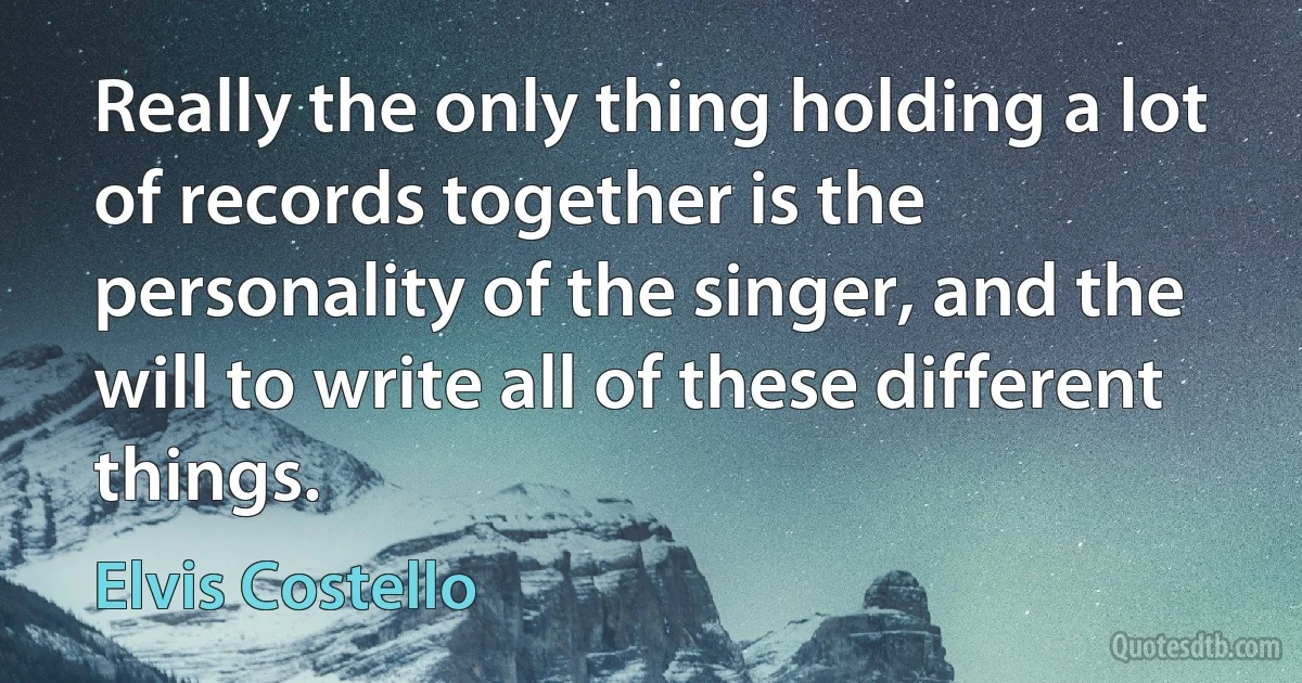 Really the only thing holding a lot of records together is the personality of the singer, and the will to write all of these different things. (Elvis Costello)