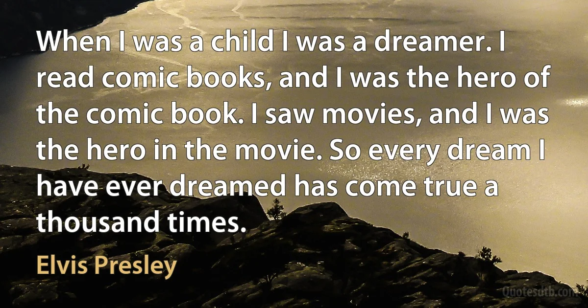 When I was a child I was a dreamer. I read comic books, and I was the hero of the comic book. I saw movies, and I was the hero in the movie. So every dream I have ever dreamed has come true a thousand times. (Elvis Presley)