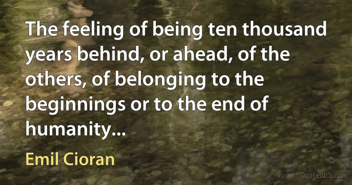 The feeling of being ten thousand years behind, or ahead, of the others, of belonging to the beginnings or to the end of humanity... (Emil Cioran)