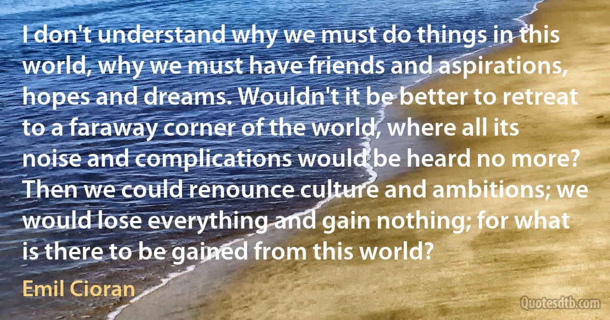 I don't understand why we must do things in this world, why we must have friends and aspirations, hopes and dreams. Wouldn't it be better to retreat to a faraway corner of the world, where all its noise and complications would be heard no more? Then we could renounce culture and ambitions; we would lose everything and gain nothing; for what is there to be gained from this world? (Emil Cioran)