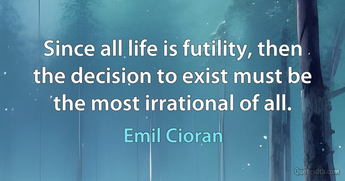 Since all life is futility, then the decision to exist must be the most irrational of all. (Emil Cioran)