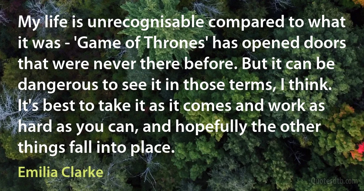 My life is unrecognisable compared to what it was - 'Game of Thrones' has opened doors that were never there before. But it can be dangerous to see it in those terms, I think. It's best to take it as it comes and work as hard as you can, and hopefully the other things fall into place. (Emilia Clarke)