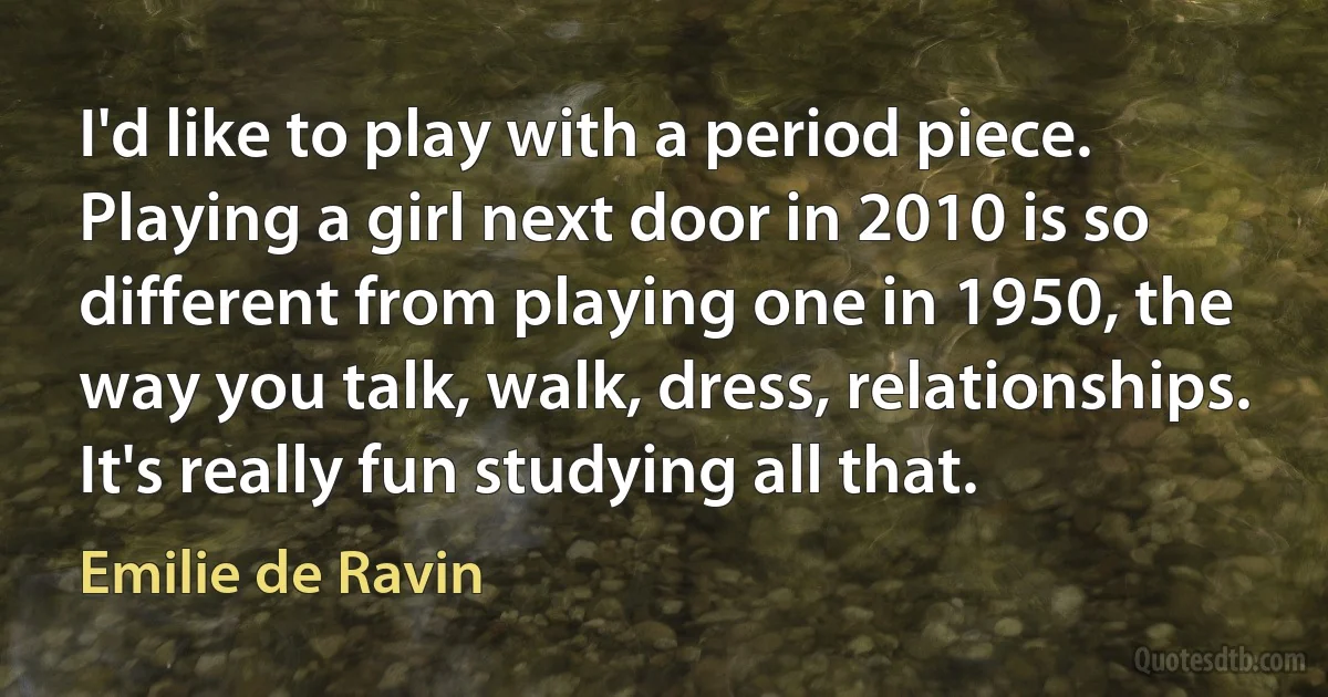 I'd like to play with a period piece. Playing a girl next door in 2010 is so different from playing one in 1950, the way you talk, walk, dress, relationships. It's really fun studying all that. (Emilie de Ravin)