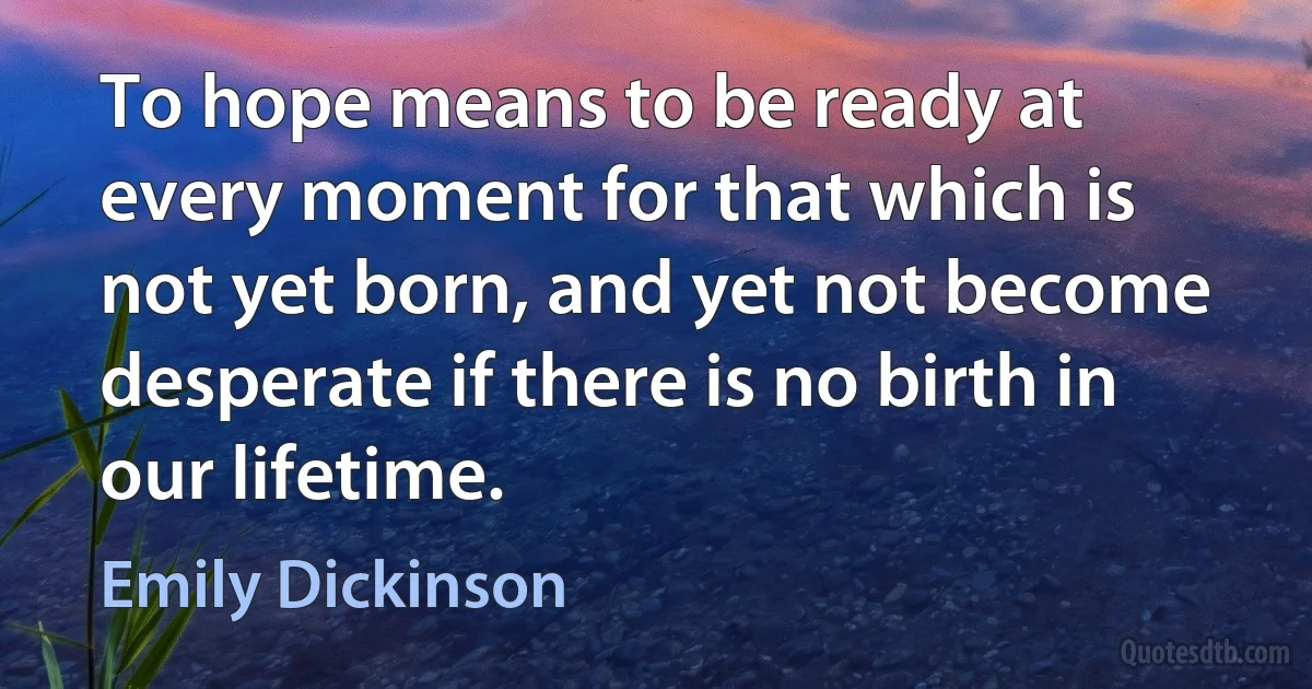 To hope means to be ready at every moment for that which is not yet born, and yet not become desperate if there is no birth in our lifetime. (Emily Dickinson)