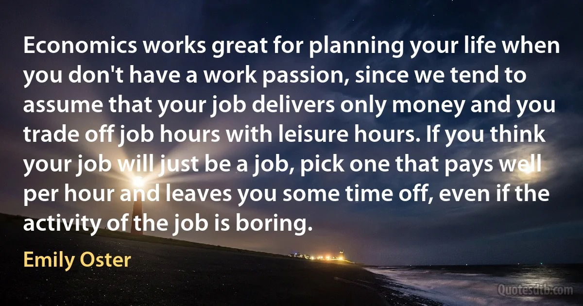 Economics works great for planning your life when you don't have a work passion, since we tend to assume that your job delivers only money and you trade off job hours with leisure hours. If you think your job will just be a job, pick one that pays well per hour and leaves you some time off, even if the activity of the job is boring. (Emily Oster)