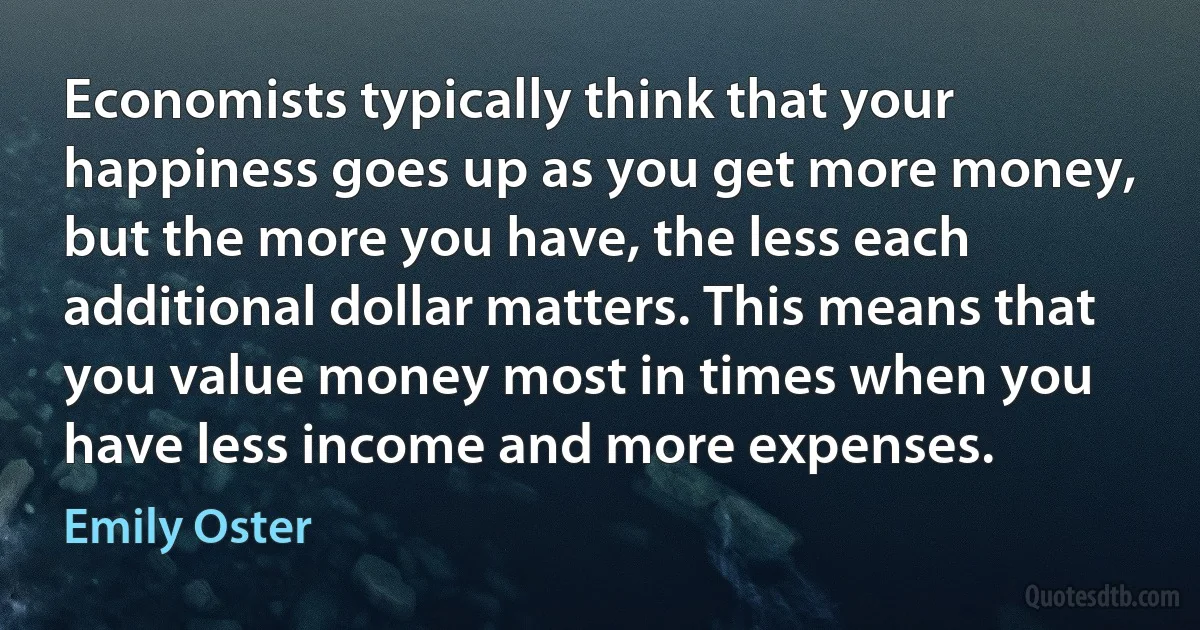 Economists typically think that your happiness goes up as you get more money, but the more you have, the less each additional dollar matters. This means that you value money most in times when you have less income and more expenses. (Emily Oster)