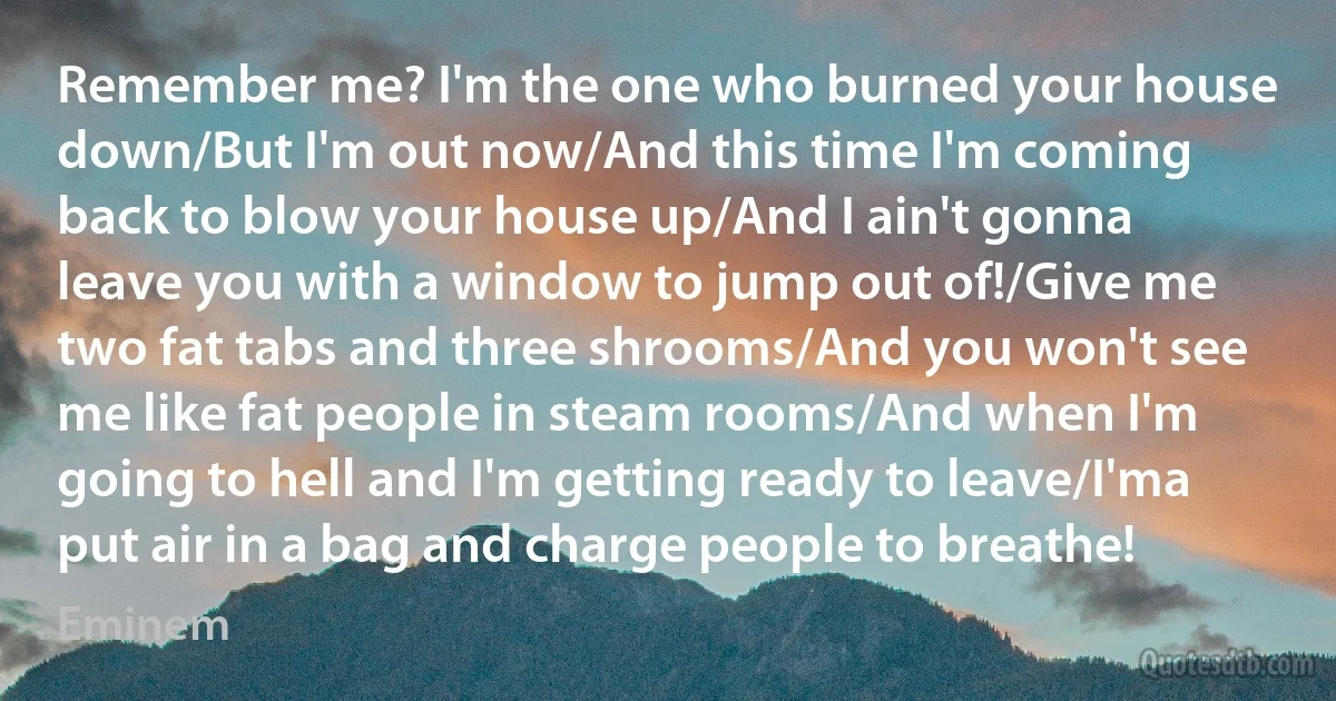 Remember me? I'm the one who burned your house down/But I'm out now/And this time I'm coming back to blow your house up/And I ain't gonna leave you with a window to jump out of!/Give me two fat tabs and three shrooms/And you won't see me like fat people in steam rooms/And when I'm going to hell and I'm getting ready to leave/I'ma put air in a bag and charge people to breathe! (Eminem)