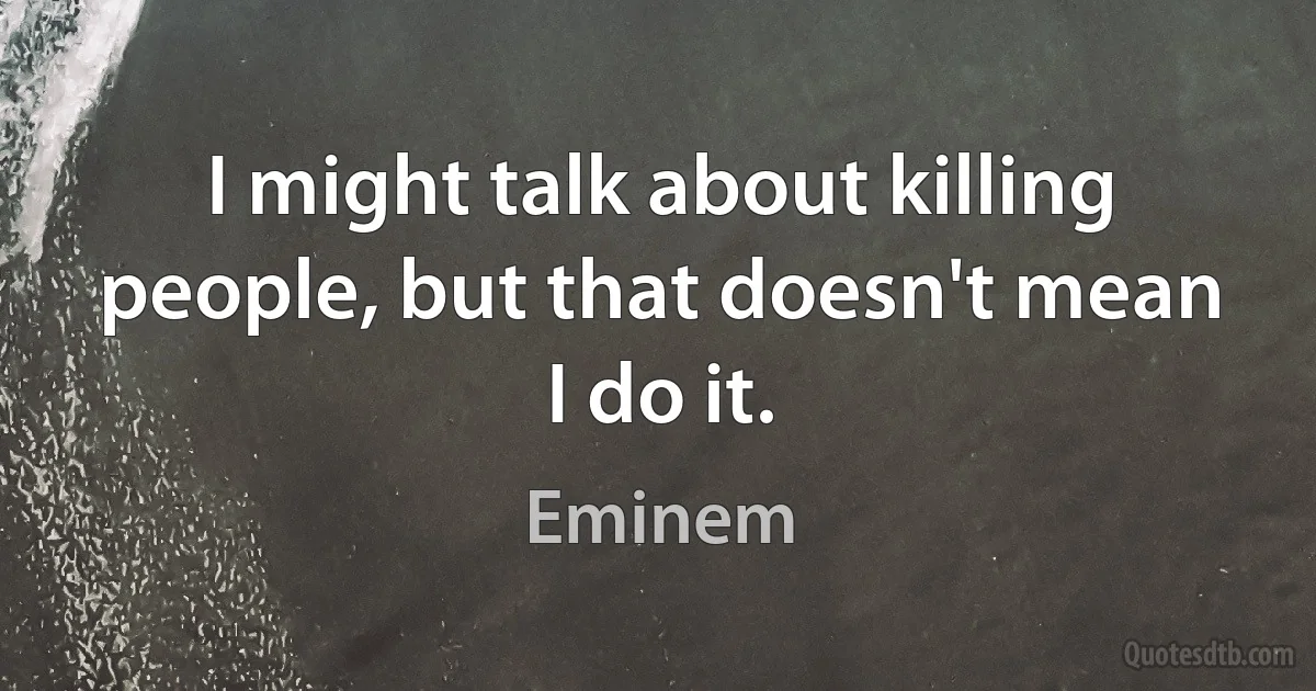 I might talk about killing people, but that doesn't mean I do it. (Eminem)