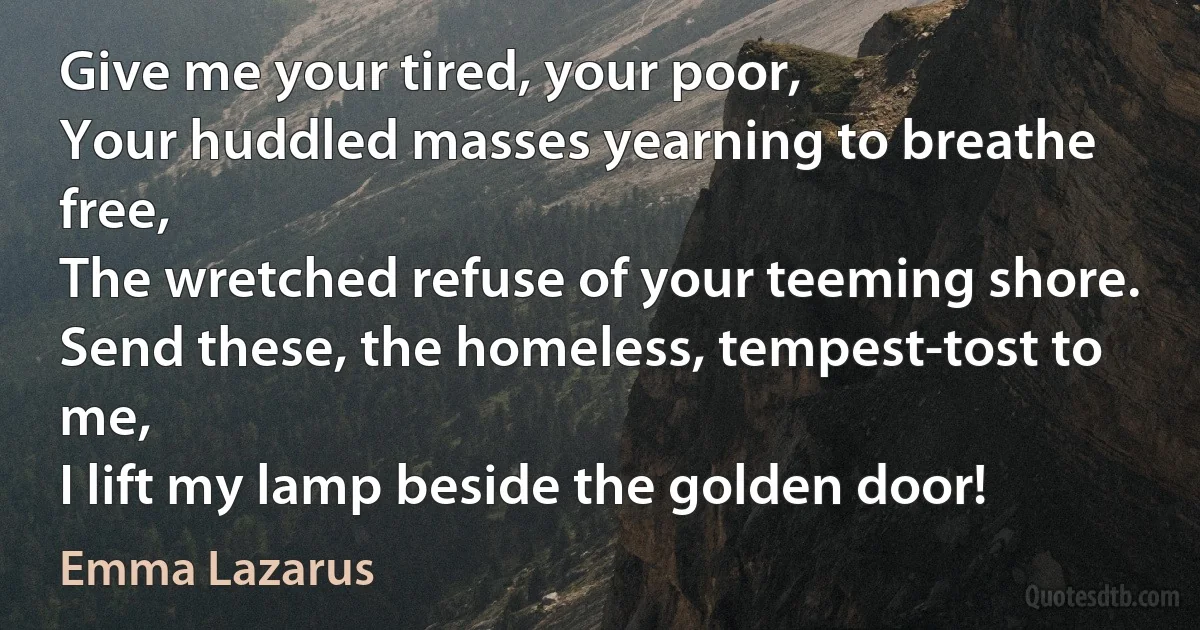 Give me your tired, your poor,
Your huddled masses yearning to breathe free,
The wretched refuse of your teeming shore.
Send these, the homeless, tempest-tost to me,
I lift my lamp beside the golden door! (Emma Lazarus)