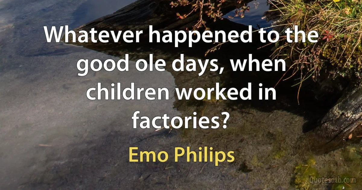 Whatever happened to the good ole days, when children worked in factories? (Emo Philips)