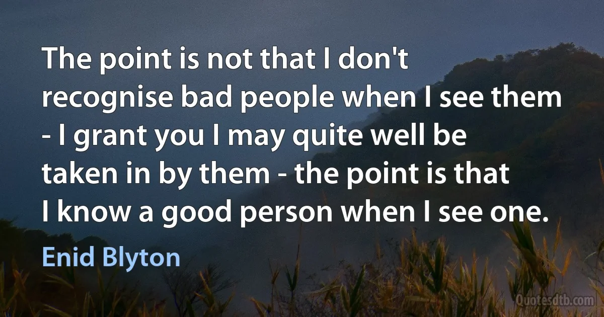 The point is not that I don't recognise bad people when I see them - I grant you I may quite well be taken in by them - the point is that I know a good person when I see one. (Enid Blyton)