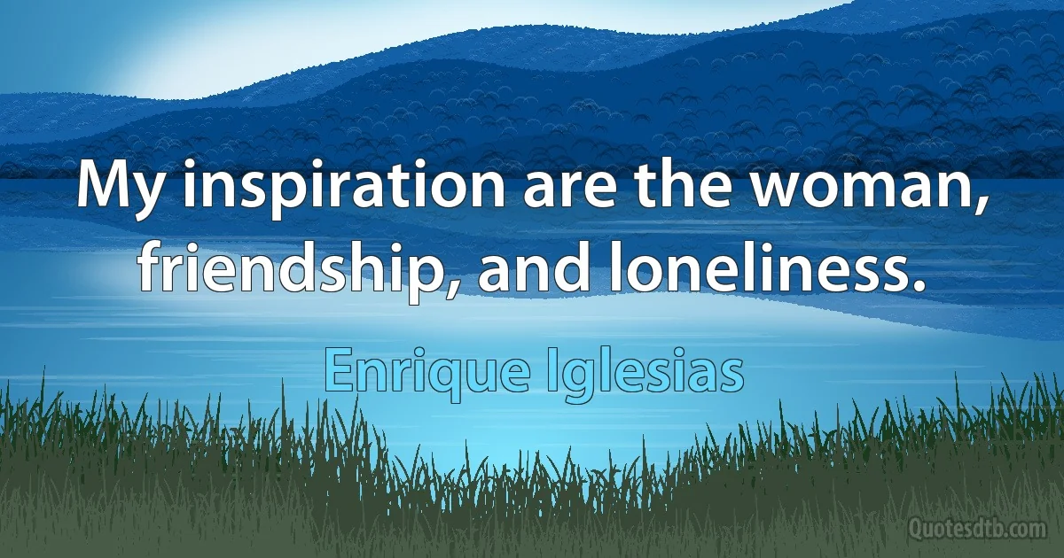 My inspiration are the woman, friendship, and loneliness. (Enrique Iglesias)