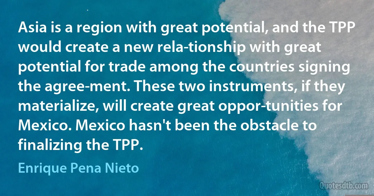 Asia is a region with great potential, and the TPP would create a new rela­tionship with great potential for trade among the countries signing the agree­ment. These two instruments, if they materialize, will create great oppor­tunities for Mexico. Mexico hasn't been the obstacle to finalizing the TPP. (Enrique Pena Nieto)