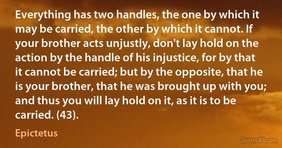 Everything has two handles, the one by which it may be carried, the other by which it cannot. If your brother acts unjustly, don't lay hold on the action by the handle of his injustice, for by that it cannot be carried; but by the opposite, that he is your brother, that he was brought up with you; and thus you will lay hold on it, as it is to be carried. (43). (Epictetus)