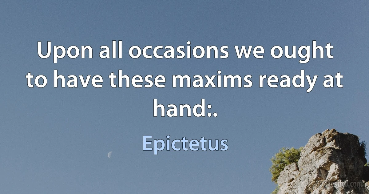 Upon all occasions we ought to have these maxims ready at hand:. (Epictetus)