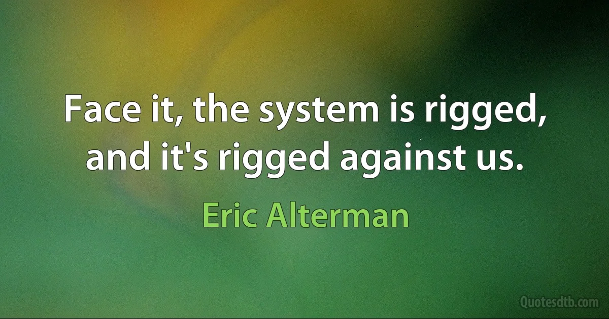 Face it, the system is rigged, and it's rigged against us. (Eric Alterman)