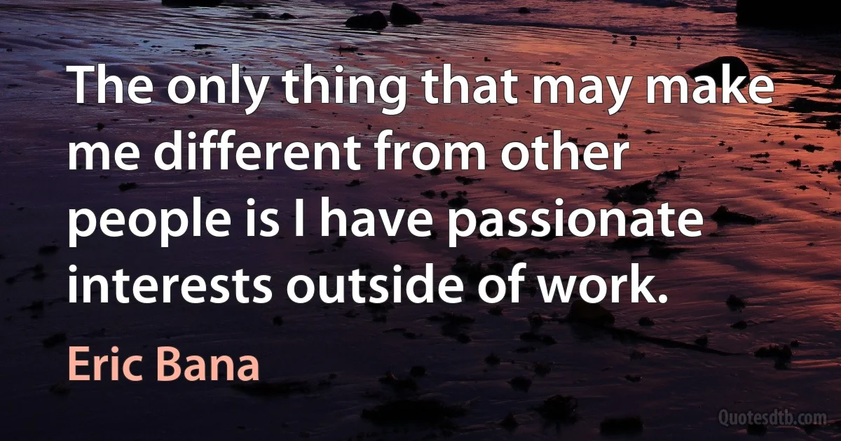 The only thing that may make me different from other people is I have passionate interests outside of work. (Eric Bana)