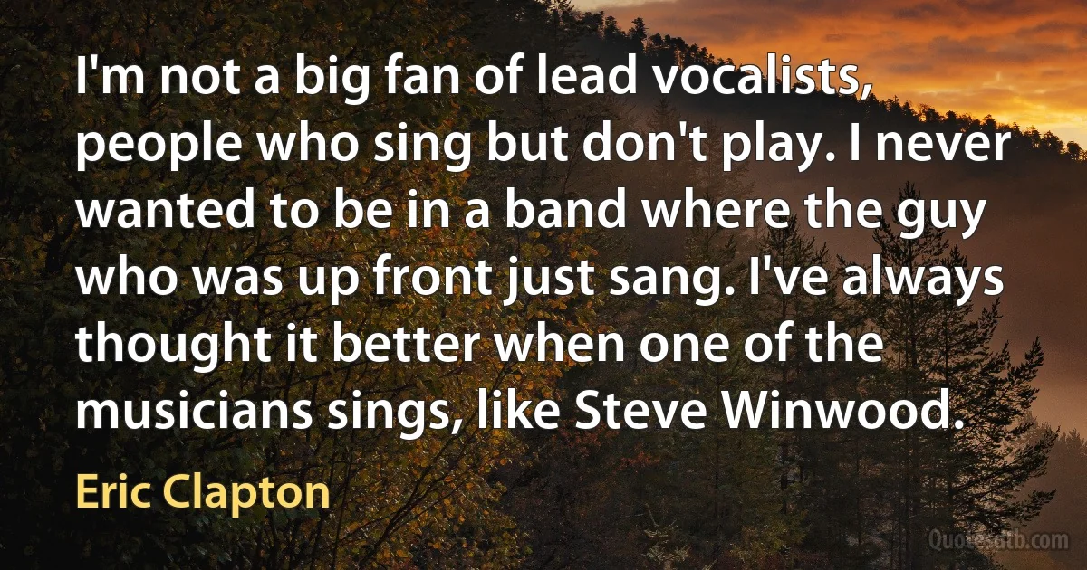 I'm not a big fan of lead vocalists, people who sing but don't play. I never wanted to be in a band where the guy who was up front just sang. I've always thought it better when one of the musicians sings, like Steve Winwood. (Eric Clapton)