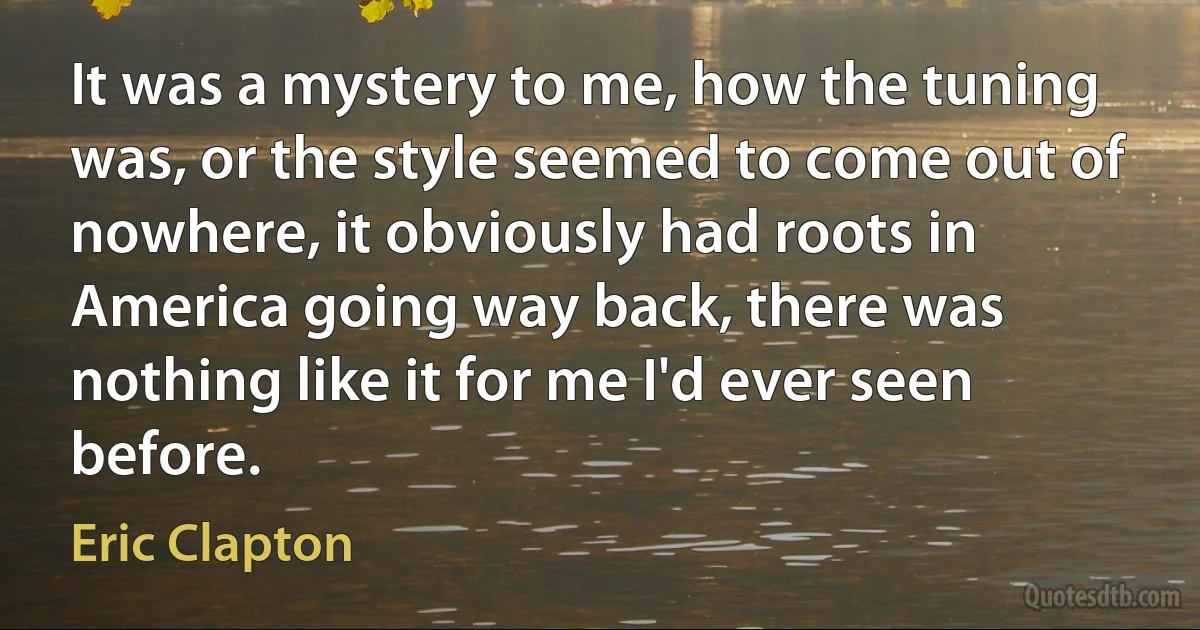 It was a mystery to me, how the tuning was, or the style seemed to come out of nowhere, it obviously had roots in America going way back, there was nothing like it for me I'd ever seen before. (Eric Clapton)