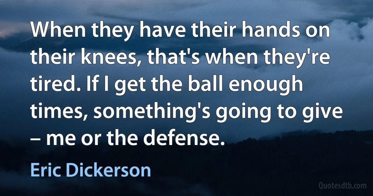 When they have their hands on their knees, that's when they're tired. If I get the ball enough times, something's going to give – me or the defense. (Eric Dickerson)