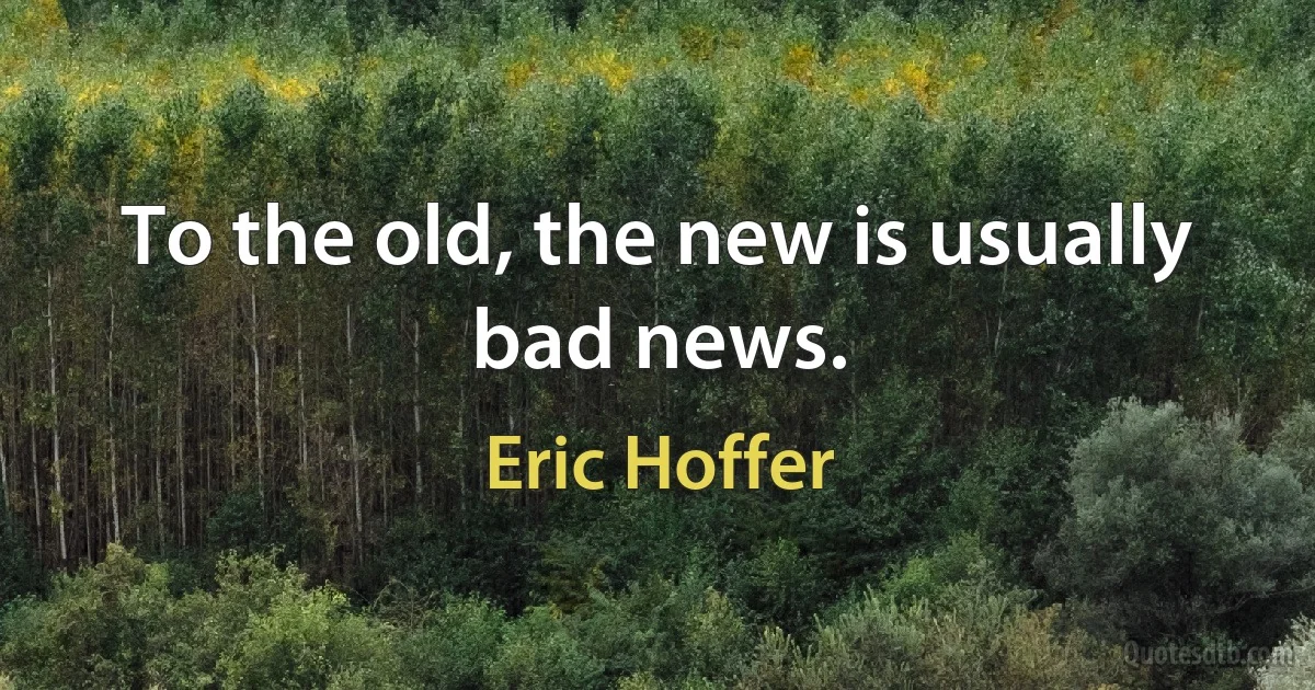 To the old, the new is usually bad news. (Eric Hoffer)