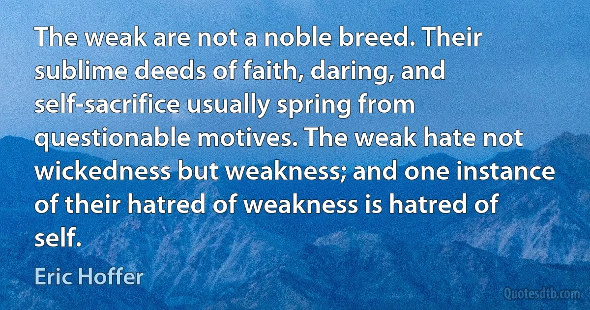 The weak are not a noble breed. Their sublime deeds of faith, daring, and self-sacrifice usually spring from questionable motives. The weak hate not wickedness but weakness; and one instance of their hatred of weakness is hatred of self. (Eric Hoffer)