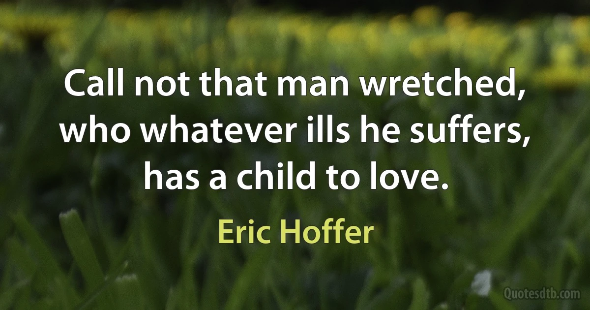 Call not that man wretched, who whatever ills he suffers, has a child to love. (Eric Hoffer)