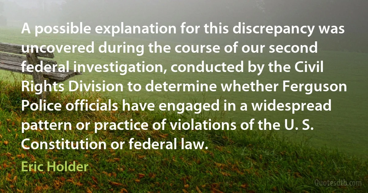 A possible explanation for this discrepancy was uncovered during the course of our second federal investigation, conducted by the Civil Rights Division to determine whether Ferguson Police officials have engaged in a widespread pattern or practice of violations of the U. S. Constitution or federal law. (Eric Holder)