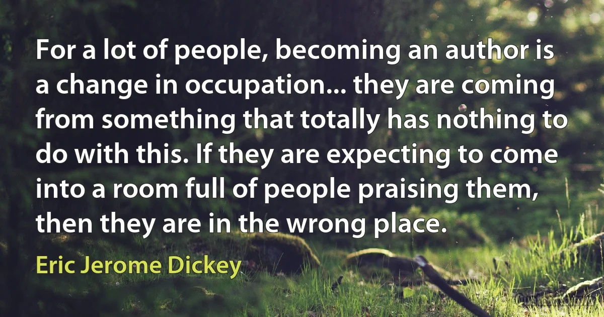 For a lot of people, becoming an author is a change in occupation... they are coming from something that totally has nothing to do with this. If they are expecting to come into a room full of people praising them, then they are in the wrong place. (Eric Jerome Dickey)